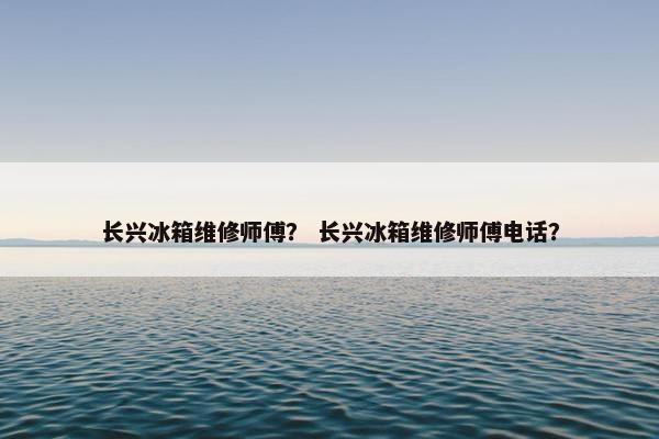 长兴冰箱维修师傅？ 长兴冰箱维修师傅电话？
