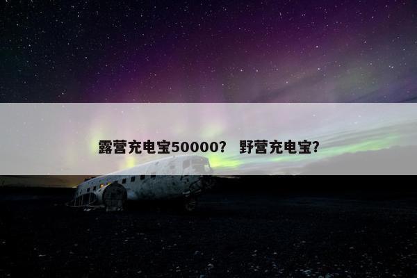 露营充电宝50000？ 野营充电宝？
