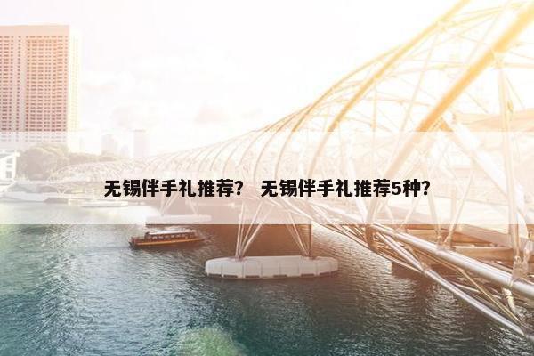 无锡伴手礼推荐? 无锡伴手礼推荐5种? 无锡伴手礼推荐? 无锡伴手礼推荐5种?