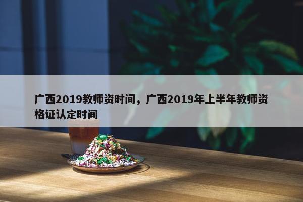 广西2019教师资时间，广西2019年上半年教师资格证认定时间