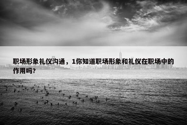 职场形象礼仪沟通，1你知道职场形象和礼仪在职场中的作用吗?
