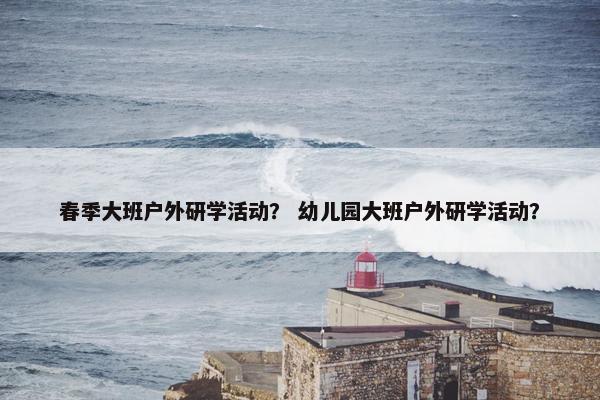 春季大班户外研学活动？ 幼儿园大班户外研学活动？