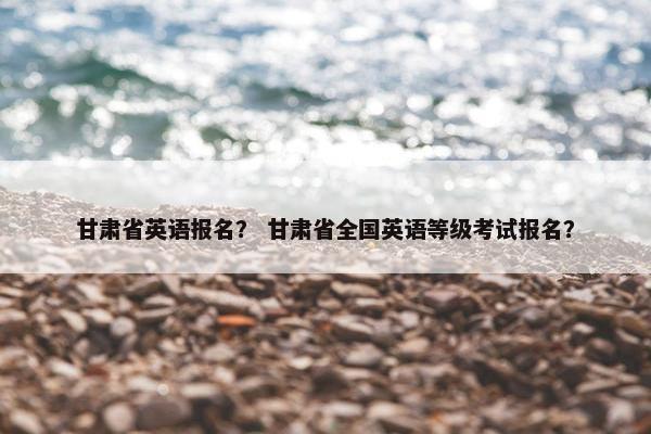 甘肃省英语报名? 甘肃省全国英语等级考试报名? 甘肃省英语报名? 甘肃省全国英语等级考试报名?