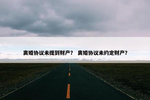 离婚协议未提到财产？ 离婚协议未约定财产？