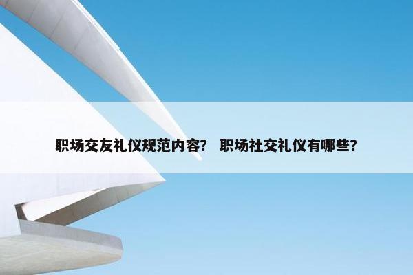 职场交友礼仪规范内容？ 职场社交礼仪有哪些？