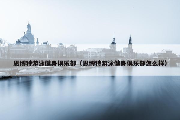 思博特游泳健身俱乐部（思博特游泳健身俱乐部怎么样）