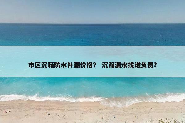 市区沉箱防水补漏价格？ 沉箱漏水找谁负责？