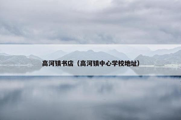 高河镇书店(高河镇中心学校地址) 高河镇书店(高河镇中心学校地址)