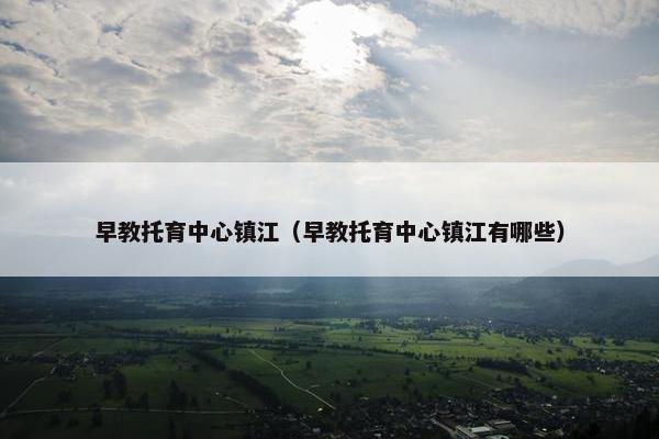 早教托育中心镇江（早教托育中心镇江有哪些）