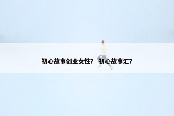 初心故事创业女性？ 初心故事汇？