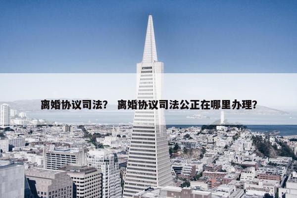 离婚协议司法？ 离婚协议司法公正在哪里办理？