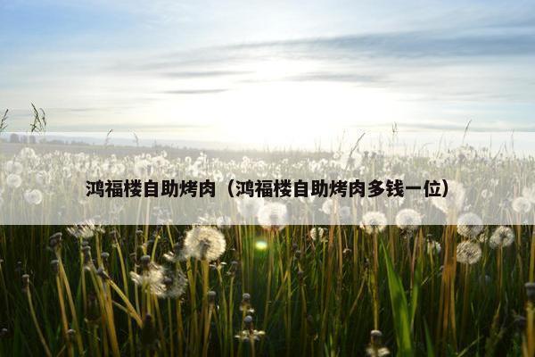 鸿福楼自助烤肉（鸿福楼自助烤肉多钱一位）