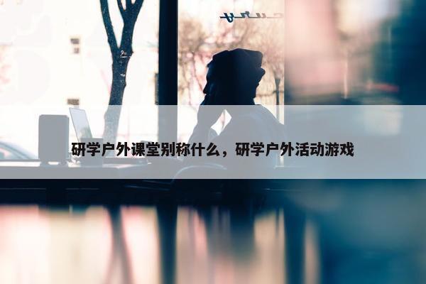 研学户外课堂别称什么，研学户外活动游戏