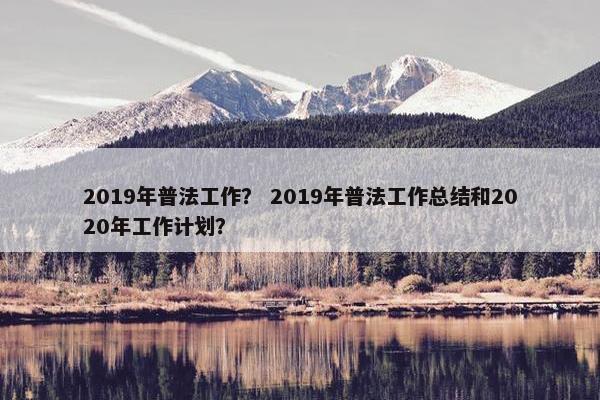 2019年普法工作？ 2019年普法工作总结和2020年工作计划？