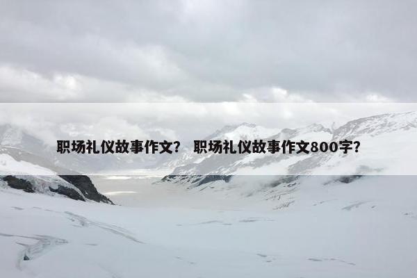 职场礼仪故事作文？ 职场礼仪故事作文800字？