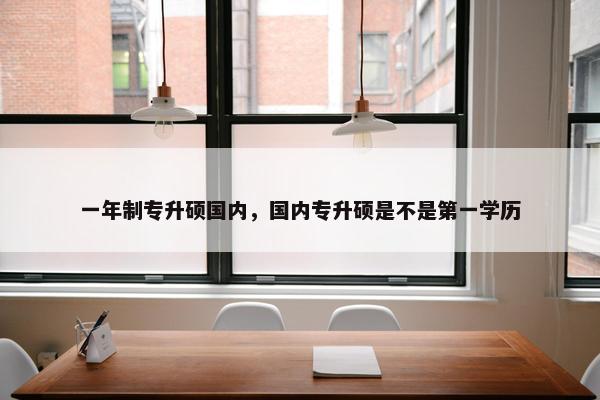 一年制专升硕国内,国内专升硕是不是第一学历 一年制专升硕国内,国内专升硕是不是第一学历