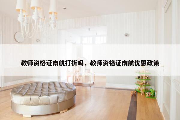 教师资格证南航打折吗，教师资格证南航优惠政策
