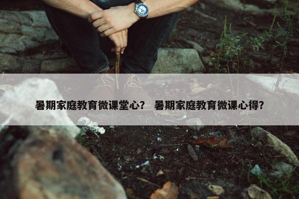 暑期家庭教育微课堂心? 暑期家庭教育微课心得? 暑期家庭教育微课堂心? 暑期家庭教育微课心得?