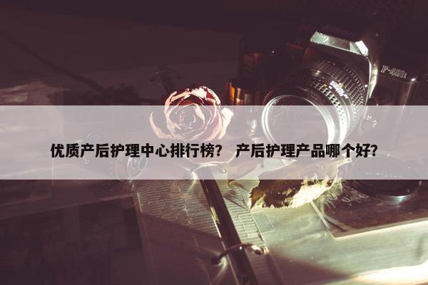优质产后护理中心排行榜？ 产后护理产品哪个好？