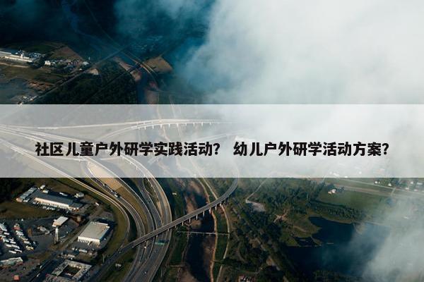 社区儿童户外研学实践活动？ 幼儿户外研学活动方案？