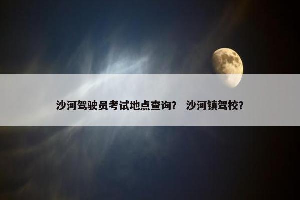 沙河驾驶员考试地点查询？ 沙河镇驾校？