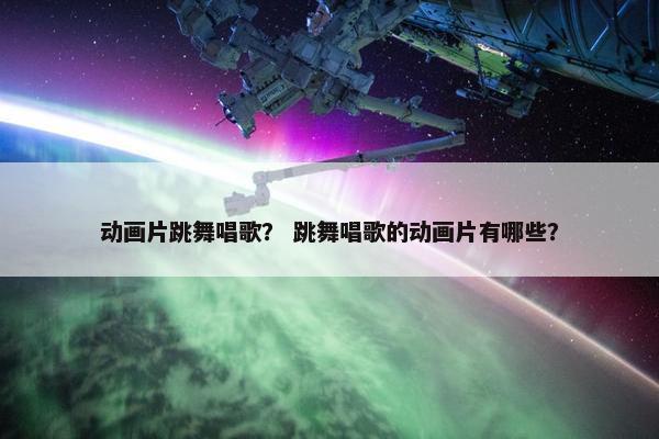动画片跳舞唱歌? 跳舞唱歌的动画片有哪些? 动画片跳舞唱歌? 跳舞唱歌的动画片有哪些?