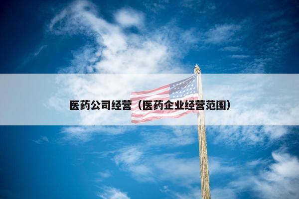 医药公司经营(医药企业经营范围) 医药公司经营(医药企业经营范围)