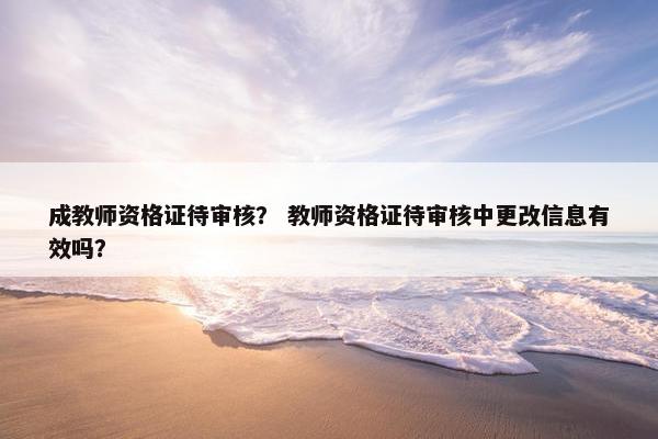 成教师资格证待审核? 教师资格证待审核中更改信息有效吗? 成教师资格证待审核? 教师资格证待审核中更改信息有效吗?