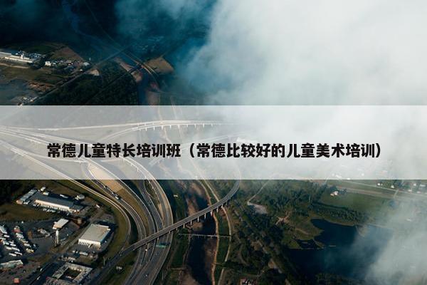 常德儿童特长培训班（常德比较好的儿童美术培训）