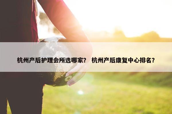 杭州产后护理会所选哪家？ 杭州产后康复中心排名？