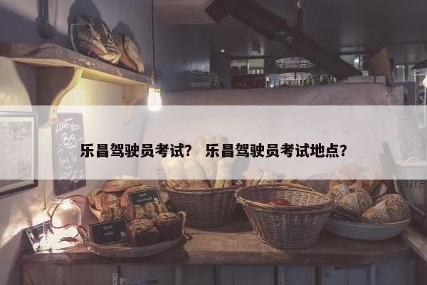乐昌驾驶员考试？ 乐昌驾驶员考试地点？