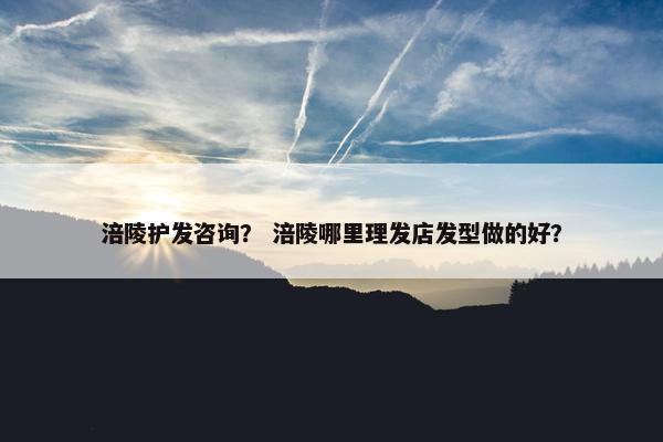 涪陵护发咨询？ 涪陵哪里理发店发型做的好？