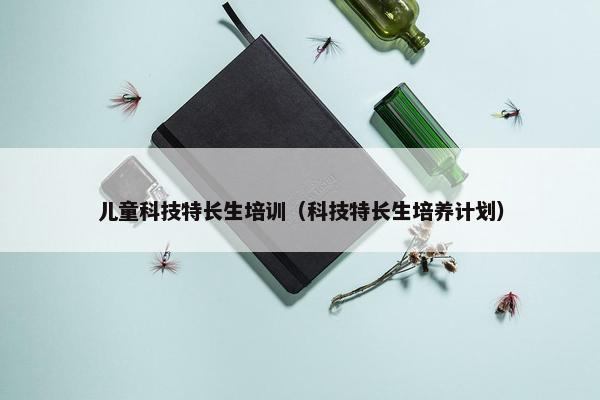 儿童科技特长生培训(科技特长生培养计划) 儿童科技特长生培训(科技特长生培养计划)