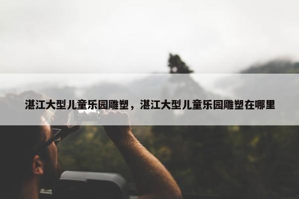 湛江大型儿童乐园雕塑，湛江大型儿童乐园雕塑在哪里