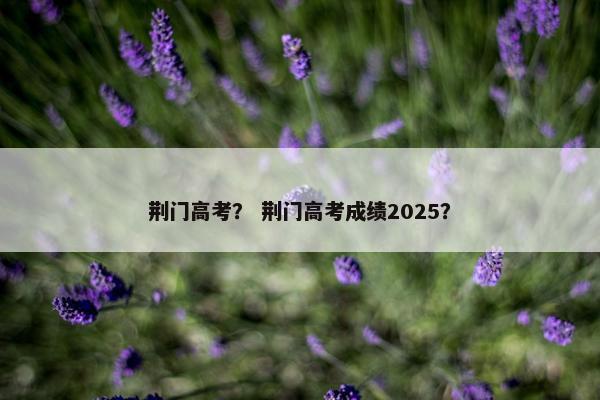 荆门高考？ 荆门高考成绩2025？