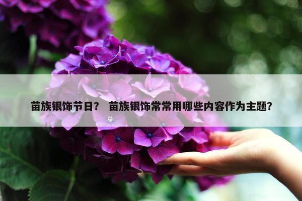 苗族银饰节日？ 苗族银饰常常用哪些内容作为主题？