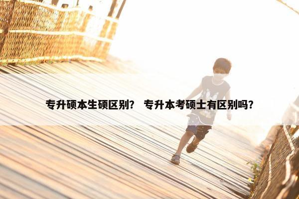 专升硕本生硕区别？ 专升本考硕士有区别吗？