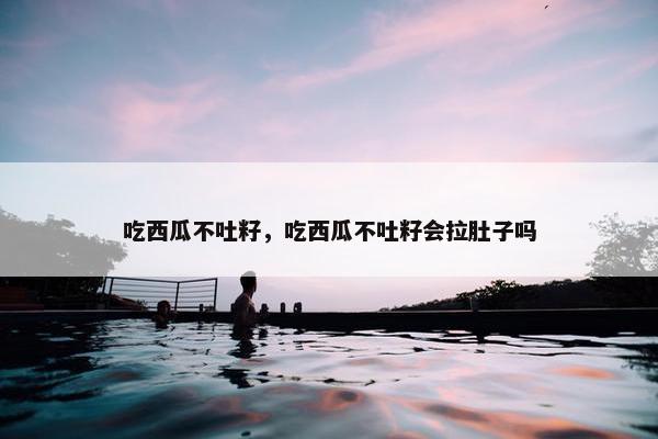 吃西瓜不吐籽，吃西瓜不吐籽会拉肚子吗
