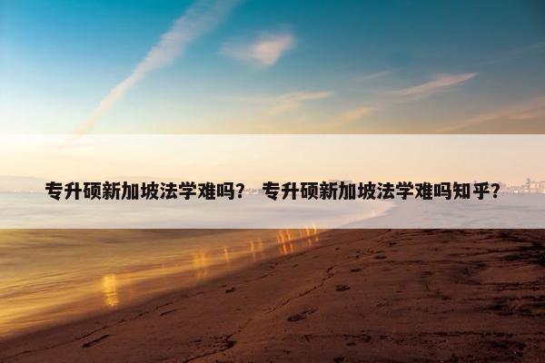 专升硕新加坡法学难吗？ 专升硕新加坡法学难吗知乎？