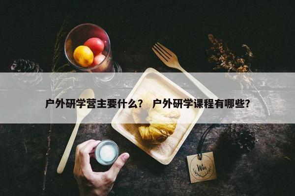 户外研学营主要什么？ 户外研学课程有哪些？