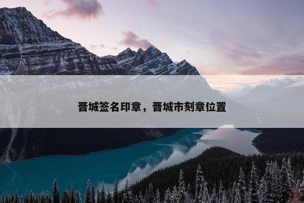 晋城签名印章，晋城市刻章位置