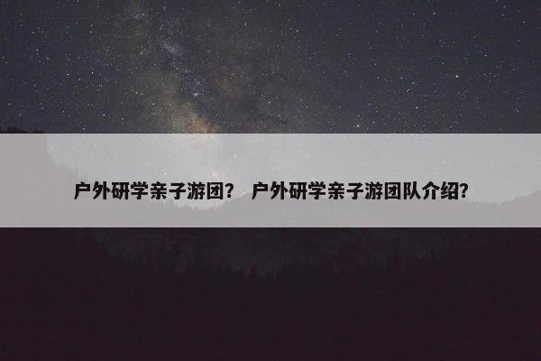 户外研学亲子游团？ 户外研学亲子游团队介绍？