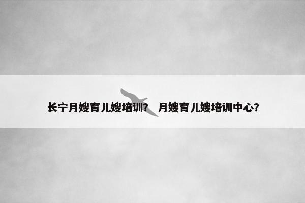 长宁月嫂育儿嫂培训？ 月嫂育儿嫂培训中心？