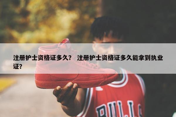 注册护士资格证多久？ 注册护士资格证多久能拿到执业证？