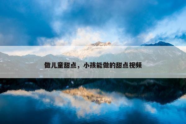 做儿童甜点，小孩能做的甜点视频
