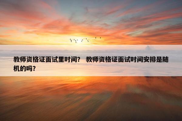 教师资格证面试里时间？ 教师资格证面试时间安排是随机的吗？