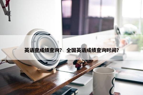 英语查成绩查询? 全国英语成绩查询时间? 英语查成绩查询? 全国英语成绩查询时间?