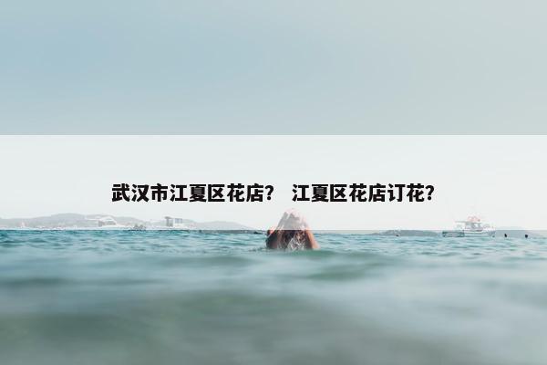 武汉市江夏区花店？ 江夏区花店订花？