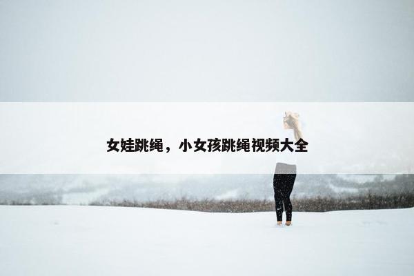 女娃跳绳，小女孩跳绳视频大全