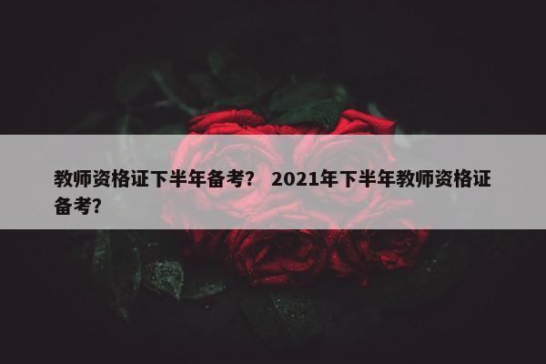 教师资格证下半年备考？ 2021年下半年教师资格证备考？